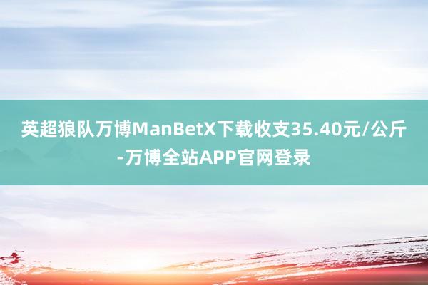 英超狼队万博ManBetX下载收支35.40元/公斤-万博全站APP官网登录