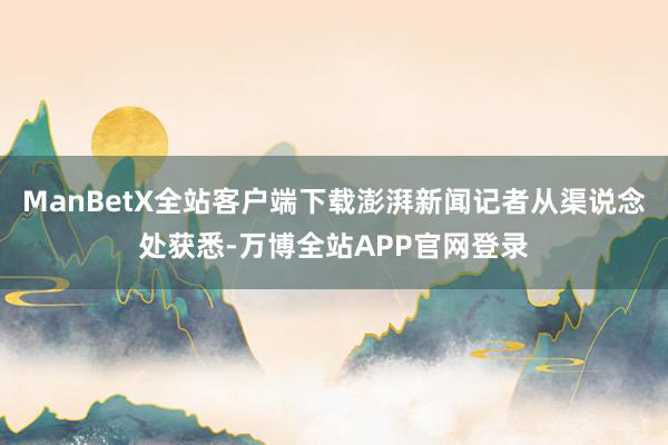 ManBetX全站客户端下载澎湃新闻记者从渠说念处获悉-万博全站APP官网登录