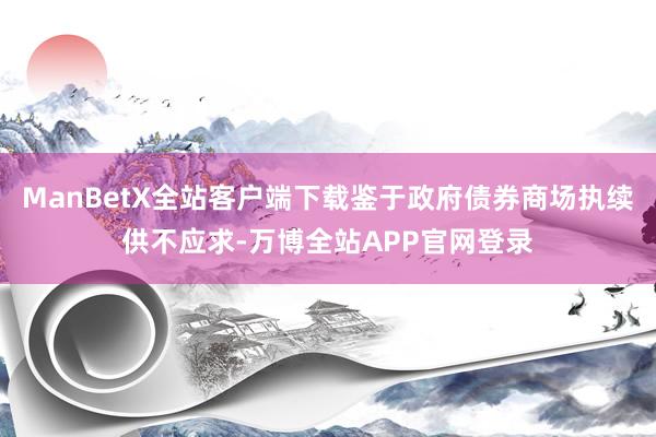 ManBetX全站客户端下载鉴于政府债券商场执续供不应求-万博全站APP官网登录