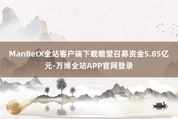 ManBetX全站客户端下载瞻望召募资金5.85亿元-万博全站APP官网登录