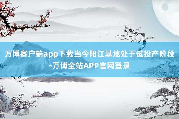 万博客户端app下载当今阳江基地处于试投产阶段-万博全站APP官网登录