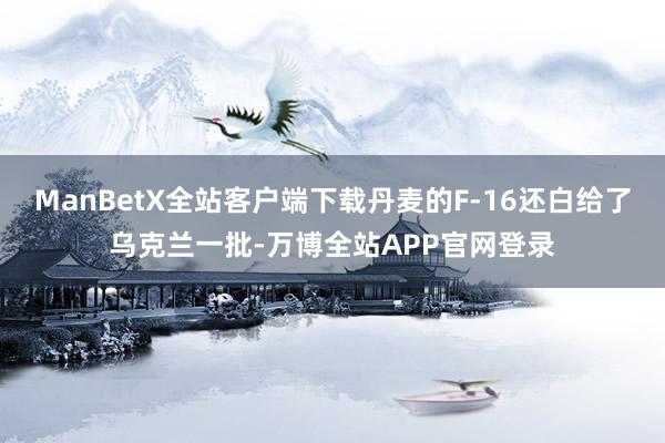 ManBetX全站客户端下载丹麦的F-16还白给了乌克兰一批-万博全站APP官网登录