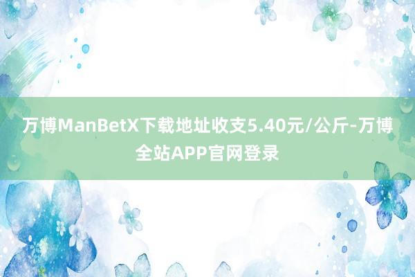 万博ManBetX下载地址收支5.40元/公斤-万博全站APP官网登录