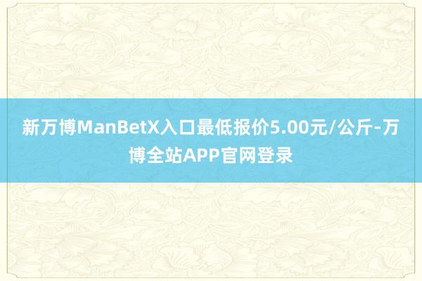 新万博ManBetX入口最低报价5.00元/公斤-万博全站APP官网登录