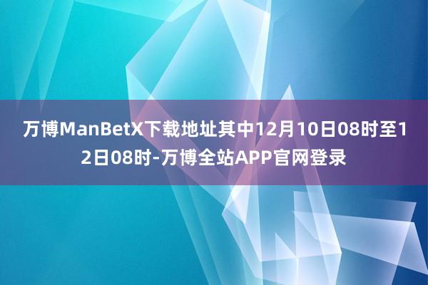 万博ManBetX下载地址其中12月10日08时至12日08时-万博全站APP官网登录