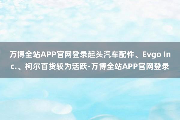 万博全站APP官网登录起头汽车配件、Evgo Inc.、柯尔百货较为活跃-万博全站APP官网登录