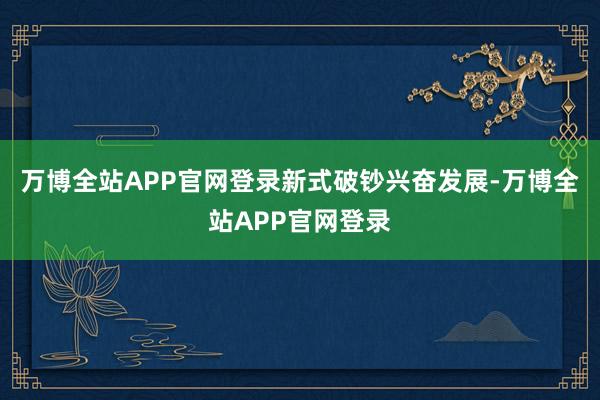 万博全站APP官网登录 新式破钞兴奋发展-万博全站APP官网登录