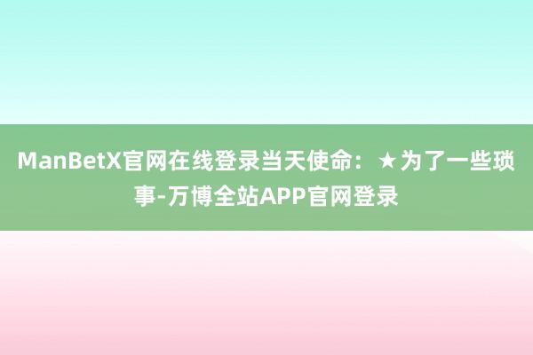 ManBetX官网在线登录当天使命：★为了一些琐事-万博全站APP官网登录