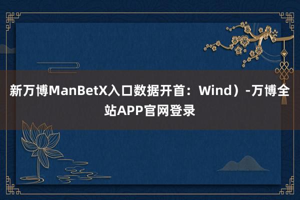 新万博ManBetX入口数据开首：Wind）-万博全站APP官网登录