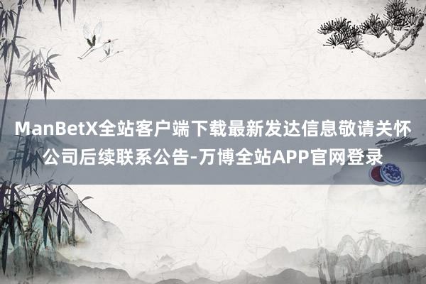 ManBetX全站客户端下载最新发达信息敬请关怀公司后续联系公告-万博全站APP官网登录