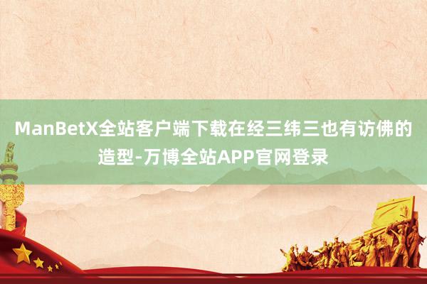 ManBetX全站客户端下载在经三纬三也有访佛的造型-万博全站APP官网登录