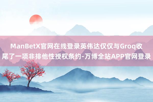 ManBetX官网在线登录英伟达仅仅与Groq收尾了一项非排他性授权条约-万博全站APP官网登录