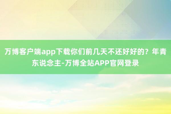 万博客户端app下载你们前几天不还好好的?年青东说念主-万博全站APP官网登录