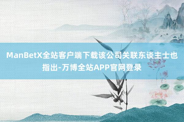 ManBetX全站客户端下载该公司关联东谈主士也指出-万博全站APP官网登录
