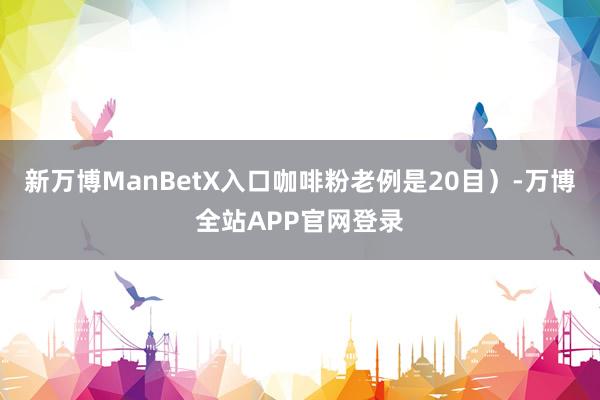 新万博ManBetX入口咖啡粉老例是20目）-万博全站APP官网登录