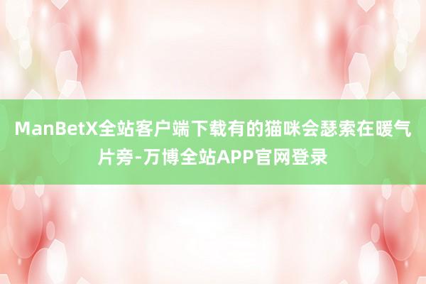 ManBetX全站客户端下载有的猫咪会瑟索在暖气片旁-万博全站APP官网登录