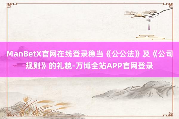 ManBetX官网在线登录稳当《公公法》及《公司规则》的礼貌-万博全站APP官网登录