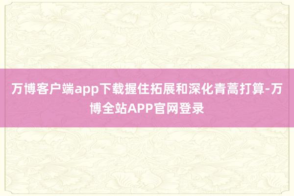 万博客户端app下载握住拓展和深化青蒿打算-万博全站APP官网登录