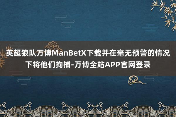 英超狼队万博ManBetX下载并在毫无预警的情况下将他们拘捕-万博全站APP官网登录