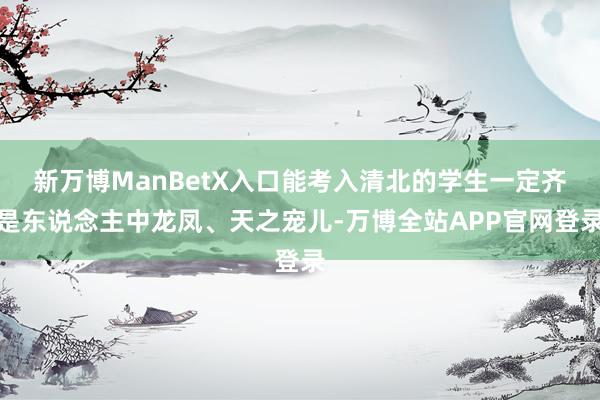 新万博ManBetX入口能考入清北的学生一定齐是东说念主中龙凤、天之宠儿-万博全站APP官网登录