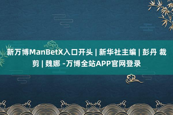 新万博ManBetX入口开头 | 新华社主编 | 彭丹 裁剪 | 魏娜 -万博全站APP官网登录