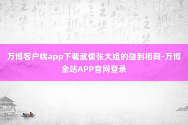 万博客户端app下载就像张大姐的碰到相同-万博全站APP官网登录