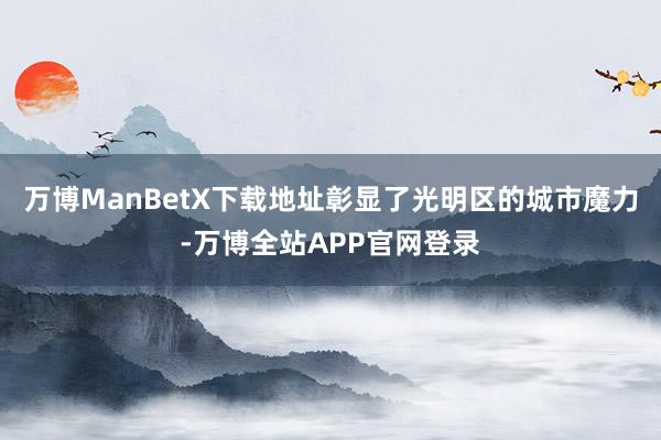 万博ManBetX下载地址彰显了光明区的城市魔力-万博全站APP官网登录