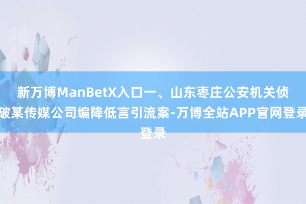 新万博ManBetX入口一、山东枣庄公安机关侦破某传媒公司编降低言引流案-万博全站APP官网登录