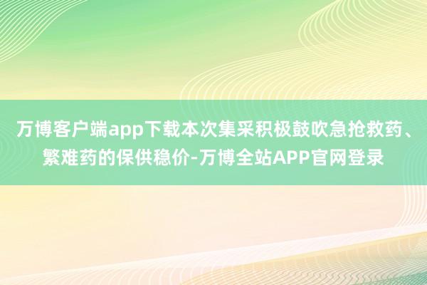 万博客户端app下载本次集采积极鼓吹急抢救药、繁难药的保供稳价-万博全站APP官网登录