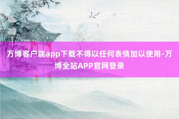 万博客户端app下载不得以任何表情加以使用-万博全站APP官网登录