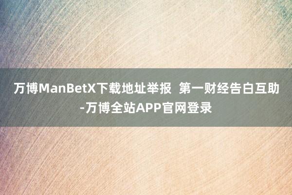 万博ManBetX下载地址举报  第一财经告白互助-万博全站APP官网登录