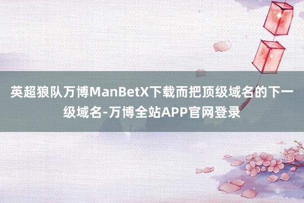 英超狼队万博ManBetX下载而把顶级域名的下一级域名-万博全站APP官网登录