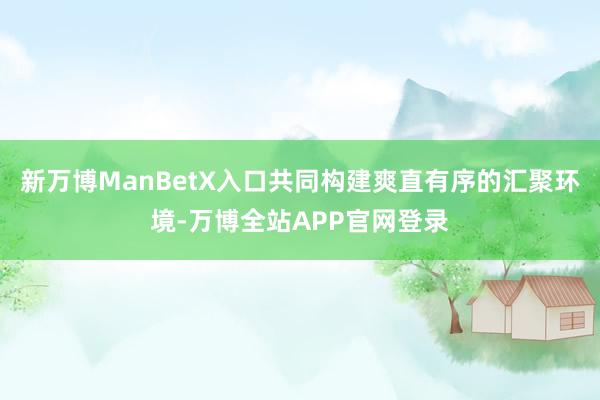 新万博ManBetX入口共同构建爽直有序的汇聚环境-万博全站APP官网登录