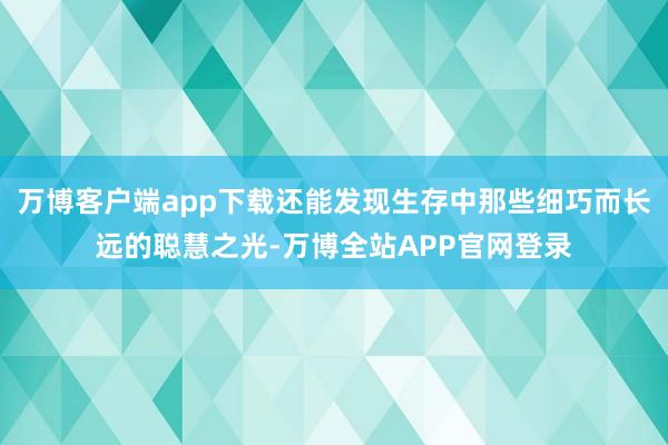 万博客户端app下载还能发现生存中那些细巧而长远的聪慧之光-万博全站APP官网登录