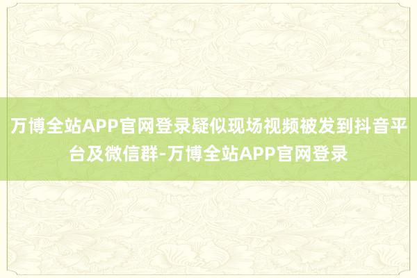 万博全站APP官网登录疑似现场视频被发到抖音平台及微信群-万博全站APP官网登录