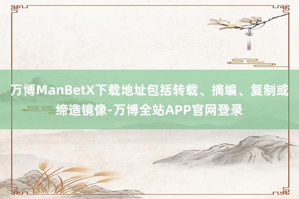 万博ManBetX下载地址包括转载、摘编、复制或缔造镜像-万博全站APP官网登录
