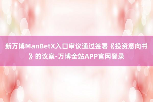 新万博ManBetX入口审议通过签署《投资意向书》的议案-万博全站APP官网登录