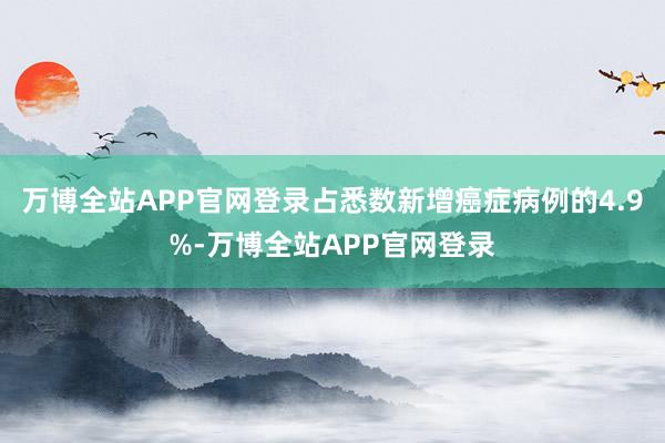 万博全站APP官网登录占悉数新增癌症病例的4.9%-万博全站APP官网登录