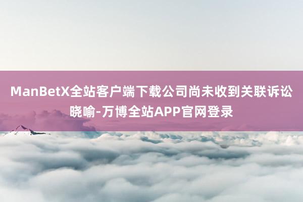 ManBetX全站客户端下载公司尚未收到关联诉讼晓喻-万博全站APP官网登录