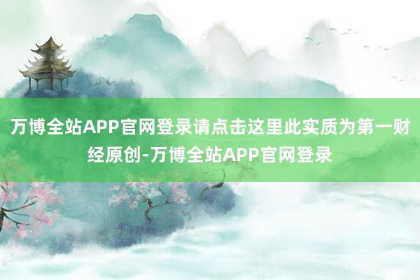 万博全站APP官网登录请点击这里此实质为第一财经原创-万博全站APP官网登录