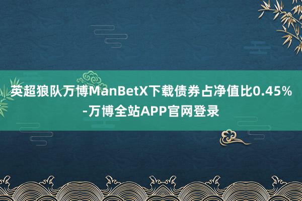英超狼队万博ManBetX下载债券占净值比0.45%-万博全站APP官网登录