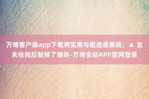 万博客户端app下载将实用与粗造感兼顾；▲ 玄关检阅后敲掉了墙体-万博全站APP官网登录