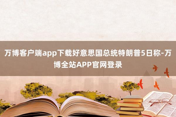 万博客户端app下载好意思国总统特朗普5日称-万博全站APP官网登录