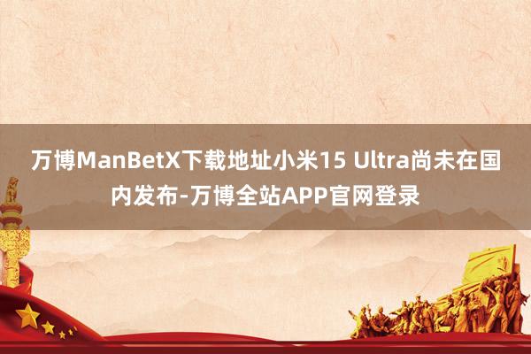万博ManBetX下载地址小米15 Ultra尚未在国内发布-万博全站APP官网登录