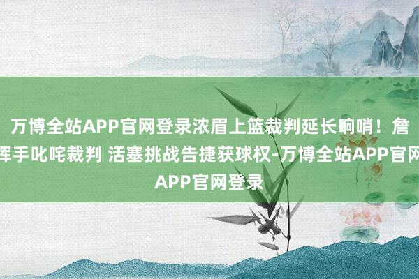 万博全站APP官网登录浓眉上篮裁判延长响哨！詹姆斯挥手叱咤裁判 活塞挑战告捷获球权-万博全站APP官网登录