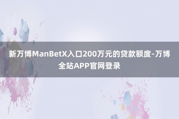 新万博ManBetX入口200万元的贷款额度-万博全站APP官网登录