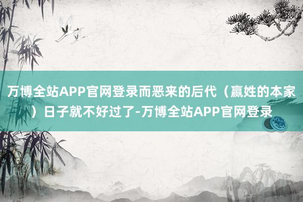 万博全站APP官网登录而恶来的后代（嬴姓的本家）日子就不好过了-万博全站APP官网登录