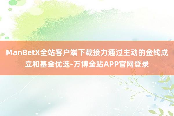 ManBetX全站客户端下载接力通过主动的金钱成立和基金优选-万博全站APP官网登录