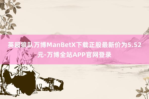 英超狼队万博ManBetX下载正股最新价为5.52元-万博全站APP官网登录