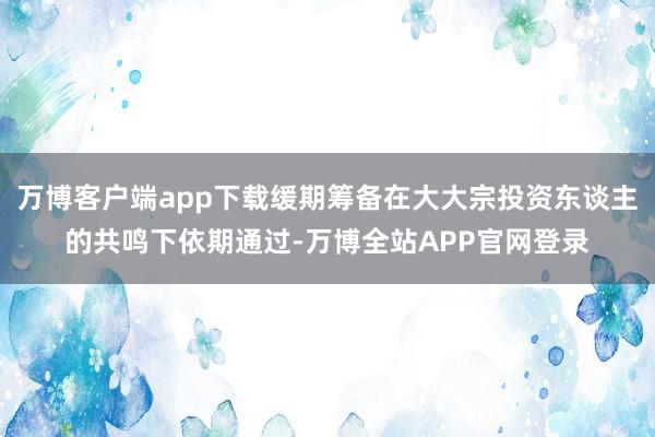 万博客户端app下载缓期筹备在大大宗投资东谈主的共鸣下依期通过-万博全站APP官网登录